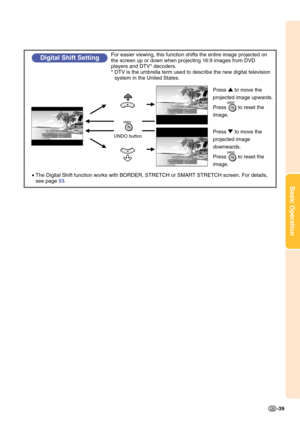 Page 43Basic Operation
-39
•The Digital Shift function works with BORDER, STRETCH or SMART STRETCH screen. For details, 
see page 53.
Digital Shift SettingFor easier viewing, this function shifts the entire image projected on 
the screen up or down when projecting 16:9 images from DVD 
players and DTV* decoders.
* DTV is the umbrella term used to describe the new digital television 
system in the United States.
UNDO button
Press ' to move the 
projected image upwards.
Press        to reset the 
image.
Press...