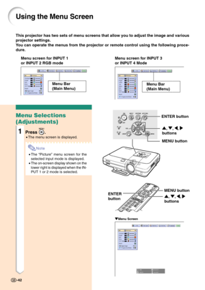 Page 46This projector has two sets of menu screens that allow you to adjust the image and various
projector settings.
You can operate the menus from the projector or remote control using the following proce-
dure.
Using the Menu Screen
Menu screen for INPUT 1
or INPUT 2 RGB modeMenu screen for INPUT 3
or INPUT 4 Mode
Menu Bar
(Main Menu)
" "" "
"Menu Screen
Menu Selections
(Adjustments)
1Press .
•The menu screen is displayed.
Note
•The “Picture” menu screen for the
selected input mode is...