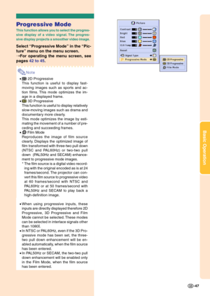 Page 51Basic Operation
-47
Progressive Mode
This function allows you to select the progres-
sive display of a video signal. The progres-
sive display projects a smoother video image.
Select “Progressive Mode” in the “Pic-
ture” menu on the menu screen.
➝For operating the menu screen, see
pages 42 to 45.
Note
• 2D Progressive
This function is useful to display fast-
moving images such as sports and ac-
tion films. This mode optimizes the im-
age in a displayed frame.
•
 3D Progressive
This function is useful to...