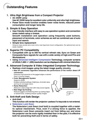 Page 7Introduction
-3
Outstanding Features
1. Ultra High Brightness from a Compact Projector
•AC 250W Lamp
Use AC 250W lamp for excellent color uniformity and ultra high brightness.
•Power Save mode function enables lower noise levels, reduced power
consumption and longer lamp life.
2. Simple & Easy Operation
•User friendly interface with easy to use operation system and connection
areas makes setup a breeze.
Smooth installation and operation using frequently used buttons,
placement of terminals, color schemes...