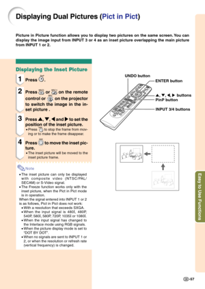 Page 61Easy to Use Functions
-57
Displaying Dual Pictures (Pict in Pict)
Picture in Picture function allows you to display two pictures on the same screen. You can
display the image input from INPUT 3 or 4 as an inset picture overlapping the main picture
from INPUT 1 or 2.
Displaying the Inset Picture
1Press .
2Press  or  on the remote
control or 
 on the projector
to switch the image in the in-
set picture .
3Press 
' '' '
', 
" "" "
", 
\ \\ \
\ and 
| || |
| to set...