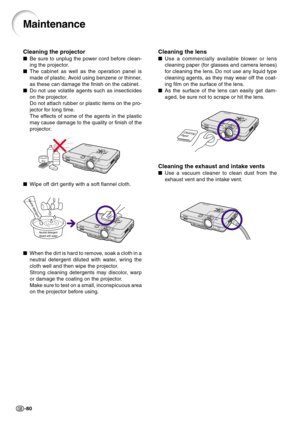 Page 84-80
Cleaning the lens
Use a commercially available blower or lens
cleaning paper (for glasses and camera lenses)
for cleaning the lens. Do not use any liquid type
cleaning agents, as they may wear off the coat-
ing film on the surface of the lens.
As the surface of the lens can easily get dam-
aged, be sure not to scrape or hit the lens.
Cleaning the exhaust and intake vents
Use a vacuum cleaner to clean dust from the
exhaust vent and the intake vent.
Maintenance
Cleaning the projector
Be sure to...