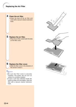 Page 864Clean the air filter.
•Clean the dust off the air filter and
cover with a vacuum cleaner extension
hose.
5Replace the air filter.
•Place the air filter underneath the tabs
on the filter cover.
6Replace the filter cover.
•Slide the filter cover in the direction of
the arrow to close it.
Note
•Be sure the filter cover is securely
installed. The power will not turn on
unless it is correctly installed.
•If dust or dirt has collected inside the
bottom air filter (not removable), clean the
filter with a...