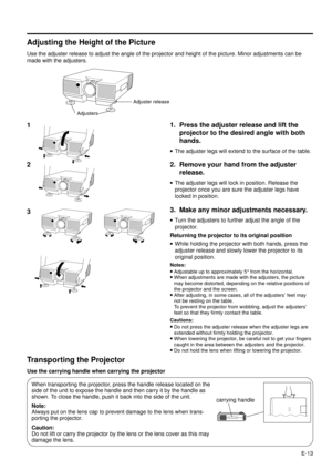 Page 13E-13
Adjusting the Height of the Picture
Use the adjuster release to adjust the angle of the projector and height of the picture. Minor adjustments can be
made with the adjusters.
3
1. Press the adjuster release and lift the
projector to the desired angle with both
hands.
·The adjuster legs will extend to the surface of the table.
2. Remove your hand from the adjuster
release.
·The adjuster legs will lock in position. Release the
projector once you are sure the adjuster legs have
locked in position.
3....
