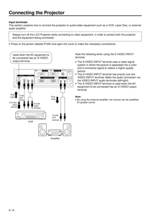 Page 14E-14 Input terminals
This section explains how to connect the projector to audio/video equipment such as a VCR, Laser Disc, or external
audio amplifier.
Always turn off the LCD Projector while connecting to video equipment, in order to protect both the projector
and the equipment being connected.
Connecting the Projector
·Press on the portion labeled PUSH and open the cover to make the necessary connections.
To S-video
output
terminalTo audio
output
terminals
To audio
input
terminals
Amplifier
To video...