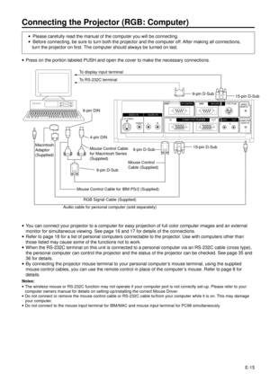 Page 15E-15
Connecting the Projector (RGB: Computer)
·Please carefully read the manual of the computer you will be connecting.
·Before connecting, be sure to turn both the projector and the computer off. After making all connections,
turn the projector on first. The computer should always be turned on last.
S-VIDEOVIDEO IN AUDIO IN
VIDEO L R
PC CONTROLMOUSEFOR PC98
OUT IN
LRWIRED
REMOTE
COMPUTER
AUDIO IN
COMPUTER RGBOUT AUDIO
To display input terminal
To RS-232C terminal
9-pin D-Sub
15-pin D-Sub
15-pin D-Sub...
