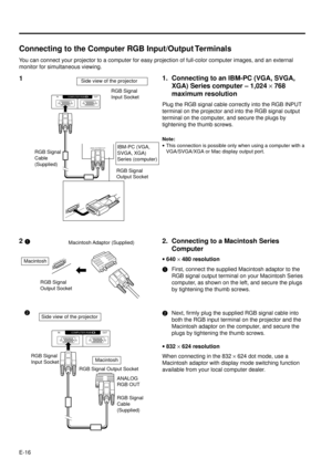 Page 16E-16
Connecting to the Computer RGB Input/Output Terminals
You can connect your projector to a computer for easy projection of full-color computer images, and an external
monitor for simultaneous viewing.
Macintosh
RGB Signal
Output SocketMacintosh Adaptor  (Supplied)A
N
A
L
O
G
 
R
G
B
 
O
U
T
Side view of the projector2Next, firmly plug the supplied RGB signal cable into
both the RGB input terminal on the projector and the
Macintosh adaptor on the computer, and secure the
plugs by tightening the thumb...