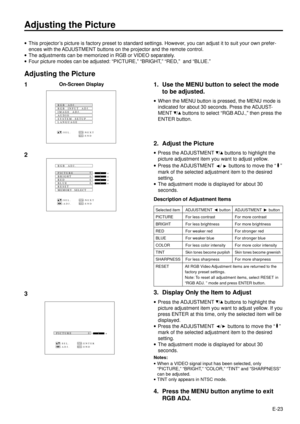 Page 23E-23
Adjusting the Picture
·This projectorÕs picture is factory preset to standard settings. However, you can adjust it to suit your own prefer-
ences with the ADJUSTMENT buttons on the projector and the remote control.
·The adjustments can be memorized in RGB or VIDEO separately.
·Four picture modes can be adjusted: ÒPICTURE,Ó ÒBRIGHT,Ó ÒRED,Ó  and ÒBLUE.Ó
Adjusting the Picture
1. Use the MENU button to select the mode
to be adjusted.
·When the MENU button is pressed, the MENU mode is
indicated for...