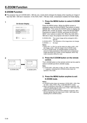 Page 26E-26
E-ZOOM Function
E-ZOOM Function
nThis projector has an E-ZOOM (640 ´ 480 dot, etc.) mode which enlarges the display when inputting an image of
less than 800 ´ 600 dot in resolution. In the XGA (1024 ´ 768 dot) mode, compression enables full-mode display.
1. Press the MENU button to select E-ZOOM
mode.
Press the MENU button. While the MENU screen is
displayed, press the ADJUSTMENT 
/ buttons to select
IMAGE ADJ. Then press the ENTER button to display the
IMAGE ADJ. screen as shown. Press the...