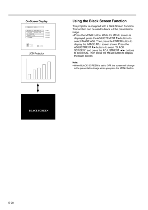 Page 28E-28
Using the Black Screen Function
This projector is equipped with a Black Screen Function.
This function can be used to black out the presentation
image.
·Press the MENU button. While the MENU screen is
displayed, press the ADJUSTEMENT 
/ buttons to
select IMAGE ADJ. Then press the ENTER button to
display the IMAGE ADJ. screen shown. Press the
ADJUSTMENT 
/ buttons to select ÒBLACK
SCREEN,Ó and press the ADJUSTMENT 
/ buttons
to select ON. Then press the MENU button to display
the black screen.
Note:...