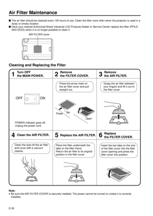 Page 30E-30
Air Filter Maintenance
nThe air filter should be cleaned every 100 hours of use. Clean the filter more often when the projector is used in a
dusty or smoky location.
nHave your nearest Authorized Sharp Industrial LCD Products Dealer or Service Center replace the filter (PFILD
0051CEZZ) when it is no longer possible to clean it.
Cleaning and Replacing the Filter
13
Turn OFF
the MAIN POWER.
2
Remove
the FILTER COVER.Remove
the AIR FILTER.
46Clean the AIR FILTER.5Replace the AIR FILTER.Replace
the...