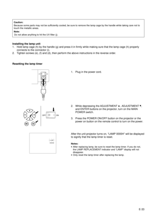 Page 33E-33
Caution:
Because some parts may not be sufficiently cooled, be sure to remove the lamp cage by the handle while taking care not to
touch the metallic areas.
Note:
Do not allow anything to hit the UV filter (j).
Installing the lamp unit
1. Hold lamp cage (h) by the handle (g) and press it in firmly while making sure that the lamp cage (h) properly
connects to the connector (i).
2. Tighten screws (e), (f) and (d), then perform the above instructions in the reverse order.
Resetting the lamp timer
1....