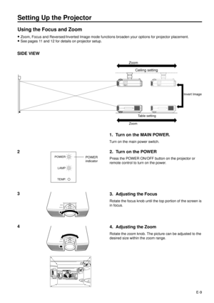 Page 9E-9
Setting Up the Projector
Using the Focus and Zoom
·Zoom, Focus and Reversed/Inverted Image mode functions broaden your options for projector placement.
·See pages 11 and 12 for details on projector setup.
SIDE VIEW
Invert Image
Zoom
Ceiling setting
Table setting
Zoom
4
FOCUS
ZOOM
3. Adjusting the Focus
Rotate the focus knob until the top portion of the screen is
in focus.
4. Adjusting the Zoom
Rotate the zoom knob. The picture can be adjusted to the
desired size within the zoom range.
3
FOCUS
ZOOM
2....