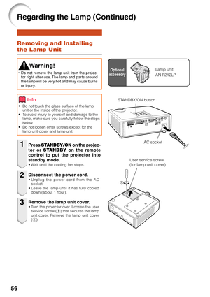 Page 6056
Removing and Installing
the Lamp Unit
•Do not touch the glass surface of the lamp
unit or the inside of the projector.
•T o avoid injury to yourself and damage to the
lamp, make sure you carefully follow the steps
below.
• Do not loosen other screws except for the
lamp unit cover and lamp unit.
Press  STANDBY/ON  on the projec-
tor or  STANDBY  on the remote
control to put the projector into
standby mode.
•W ait until the cooling fan stops.
 W arning!
•Do not remove the lamp unit from the projec-
tor...