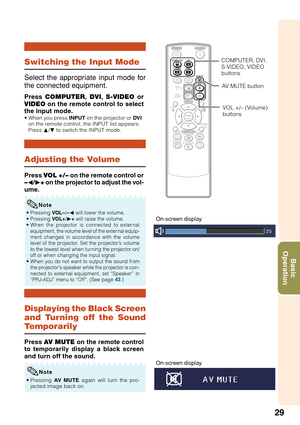 Page 3129
Basic
Operation
Displaying the Black Screen
and Turning off the Sound
T emporarily
Adjusting the Volume
Switching the Input Mode
Press  COMPUTER , DVI , S-VIDEO  or
VIDEO  on the remote control to select
the input mode.
• When you press  INPUT on the projector or  DVI
on the remote control, the INPUT list appears.
Press  P/R  to switch the INPUT mode.
Select the appropriate input mode for
the connected equipment.
Press  VOL +/–  on the remote control or
– O /Q + on the projector to adjust the vol-...