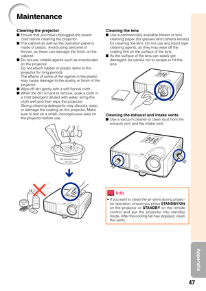 Page 4947
Appendix
Cleaning the lens■Use a commercially available blower or lens
cleaning paper (for glasses and camera lenses)
for cleaning the lens. Do not use any liquid type
cleaning agents, as they may wear off the
coating film on the surface of the lens.
■ As the surface of the lens can easily get
damaged, be careful not to scrape or hit the
lens.
Cleaning the exhaust and intake vents■Use a vacuum cleaner to clean dust from the
exhaust vent and the intake vent.
Cleaning the projector■Ensure that you have...