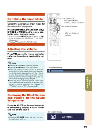 Page 3329
Basic
Operation
Displaying the Black Screen
and Turning off the Sound
Temporarily
Adjusting the Volume
Switching the Input Mode
Press COMPUTER, DVI (XR-32X only),
S-VIDEO or VIDEO on the remote con-
trol to select the input mode.
•When you press INPUT on the projector or DVI
on the remote control (XR-32X only), the INPUT
list appears.
Press P/R to switch the INPUT mode.
Select the appropriate input mode for
the connected equipment.
Press VOL +/– on the remote control or
–O/Q+ on the projector to...