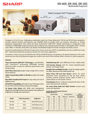 Page 1XR-40X, XR-30X, XR-30S
Multimedia Projectors
Designed to fit all of your challenging multimedia needs, the Sharp Notevision® XR-40 and XR-30 Series projectors
provide superior features, performance and reliability. Built to handle most any business, education or cinema
projection requirements, they utilize the Texas Instruments® DDR DLP® display technology in combination with
TrueVision™ (DDP2000) image processing. The Condenser Lens Optical System provides a remarkable 2200:1 contrast
ratio (2000:1 in...