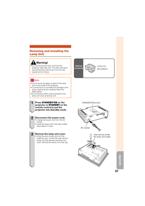 Page 6157
Appendix
Removing and Installing the 
Lamp Unit
Warning!
Do not remove the lamp unit from the 
projector right after use. The lamp and parts 
around the lamp will be very hot and may 
cause burns or injury.

Info
Do not touch the glass surface of the lamp 
unit or the inside of the projector. 
To avoid injury to yourself and damage to the 
lamp, make sure you carefully follow the 
steps below.
Do not loosen other screws except for the 
lamp unit cover and lamp unit.



1 Press 
STANDBY/ON  on the...