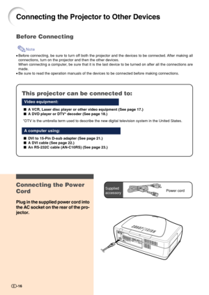 Page 18-16
Connecting the Projector to Other Devices
Before Connecting
Note
•Before connecting, be sure to turn off both the projector and the devices to be connected. After making all
connections, turn on the projector and then the other devices.
When connecting a computer, be sure that it is the last device to be turned on after all the connections are
made.
•Be sure to read the operation manuals of the devices to be connected before making connections.
This projector can be connected to:
Video equipment:
A...