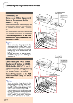 Page 20Component cable
(commercially available)
DVD player or
DTV* decoderConnecting to
Component Video Equipment
Using a Component Cable
(INPUT 1 or 2)
Use a component cable when connecting the
component video equipment such as DVD play-
ers and DTV* decoders to INPUT 1 or 2 termi-
nal.
*DTV is the umbrella term used to describe the
new digital television system in the United States.
Connect the projector to the com-
ponent video equipment using the
component cable.
Note
•When connecting the projector to the...