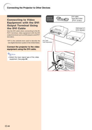 Page 22Optional
accessoryDVI cable
Type:AN-C3DV
(910 (3.0m))
DVI cable
(sold separately)
DVD player or
DTV* decoder
Connecting to Video
Equipment with the DVI
Output Terminal Using
the DVI Cable
Use the DVI cable when connecting to the IN-
PUT 5 terminal, video equipment with the DVI
output terminal such as DVD players and DTV*
decoders.
*
DTV is the umbrella term used to describe the
new digital television system in the United States.
Connect the projector to the video
equipment using the DVI cable.
Note...