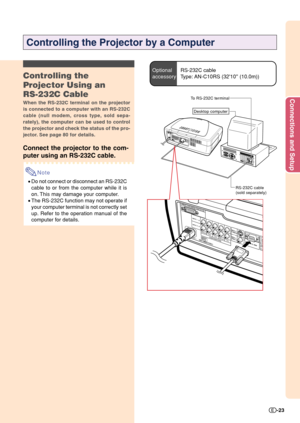 Page 25Connections and Setup
-23
Controlling the
Projector Using an
RS-232C Cable
When the RS-232C terminal on the projector
is connected to a computer with an RS-232C
cable (null modem, cross type, sold sepa-
rately), the computer can be used to control
the projector and check the status of the pro-
jector. See page 80 for details.
Connect the projector to the com-
puter using an RS-232C cable.
Note
•Do not connect or disconnect an RS-232C
cable to or from the computer while it is
on. This may damage your...