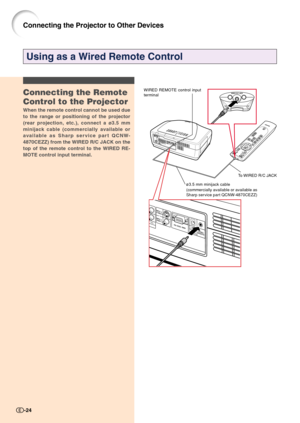 Page 26Connecting the Projector to Other Devices
Using as a Wired Remote Control
Connecting the Remote
Control to the Projector
When the remote control cannot be used due
to the range or positioning of the projector
(rear projection, etc.), connect a ø3.5 mm
minijack cable (commercially available or
available as Sharp service part QCNW-
4870CEZZ) from the WIRED R/C JACK on the
top of the remote control to the WIRED RE-
MOTE control input terminal.
ø3.5 mm minijack cable
(commercially available or available as...