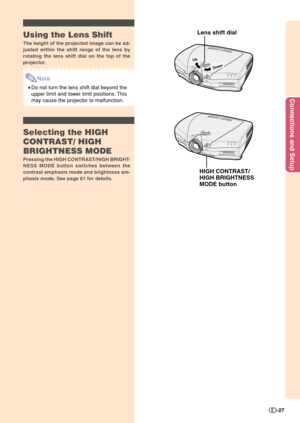 Page 29Connections and Setup
-27
Down
U
p
Lens shift dial
HIGH CONTRAST/
HIGH BRIGHTNESS
MODE buttonUsing the Lens Shift
The height of the projected image can be ad-
justed within the shift range of the lens by
rotating the lens shift dial on the top of the
projector.
Note
•Do not turn the lens shift dial beyond the
upper limit and lower limit positions. This
may cause the projector to malfunction.
Selecting the HIGH
CONTRAST/ HIGH
BRIGHTNESS MODE
Pressing the HIGH CONTRAST/HIGH BRIGHT-
NESS MODE button...