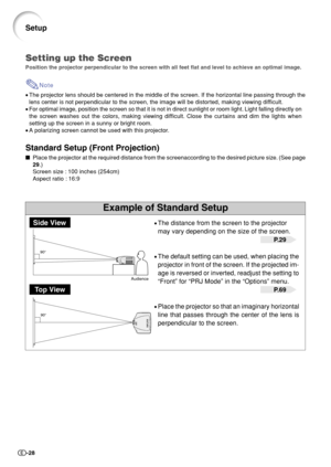 Page 30-28
90°
90°
Example of Standard Setup
Setting up the Screen
Position the projector perpendicular to the screen with all feet flat and level to achieve an optimal image.
Note
•The projector lens should be centered in the middle of the screen. If the horizontal line passing through the
lens center is not perpendicular to the screen, the image will be distorted, making viewing difficult.
•For optimal image, position the screen so that it is not in direct sunlight or room light. Light falling directly on
the...