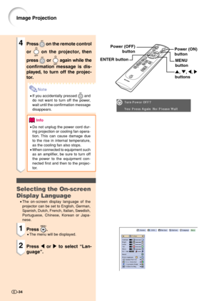 Page 36Image Projection
Power (ON)
button
4Press  on the remote control
or 
 on the projector, then
press 
 or  again while the
confirmation message is dis-
played, to turn off the projec-
tor.
Note
•If you accidentally pressed  and
do not want to turn off the power,
wait until the confirmation message
disappears.
Info
•Do not unplug the power cord dur-
ing projection or cooling fan opera-
tion. This can cause damage due
to the rise in internal temperature,
as the cooling fan also stops.
•When connected to...