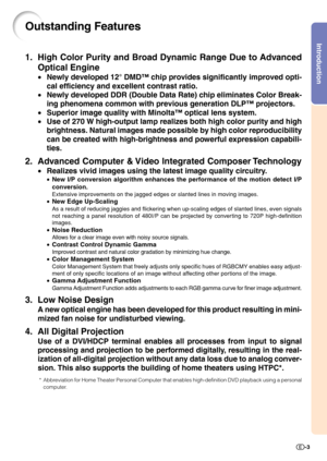 Page 5Introduction
-3
Outstanding Features
1. High Color Purity and Broad Dynamic Range Due to Advanced
Optical Engine
•Newly developed 12° DMD™ chip provides significantly improved opti-
cal efficiency and excellent contrast ratio.
•Newly developed DDR (Double Data Rate) chip eliminates Color Break-
ing phenomena common with previous generation DLP™ projectors.
•Superior image quality with Minolta™ optical lens system.
•Use of 270 W high-output lamp realizes both high color purity and high
brightness. Natural...