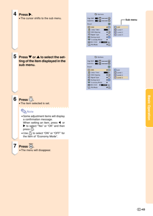 Page 45Basic Operation
-43
Sub menu
4Press 
| || |
|.
•The cursor shifts to the sub menu.
5Press 
" "" "
" or 
' '' '
' to select the set-
ting of the item displayed in the
sub menu.
6Press .
•The item selected is set.
Note
•Some adjustment items will display
a confirmation message.
When setting an item, press \ or
| to select “Ye s” or “OK” and then
press 
.
•Use 
 to select “ON” or “OFF” for
the item of “Economy Mode”.
7Press .
•The menu will disappear. 