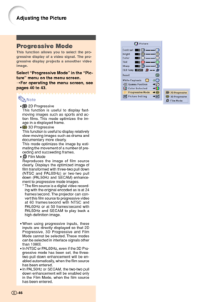 Page 48Progressive Mode
This function allows you to select the pro-
gressive display of a video signal. The pro-
gressive display projects a smoother video
image.
Select “Progressive Mode” in the “Pic-
ture” menu on the menu screen.
➝For operating the menu screen, see
pages 40 to 43.
Note
• 2D Progressive
This function is useful to display fast-
moving images such as sports and ac-
tion films. This mode optimizes the im-
age in a displayed frame.
•
 3D Progressive
This function is useful to display relatively...