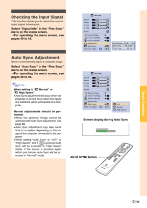 Page 57Basic Operation
-55
Checking the Input Signal
This function allows you to check the current
input signal information.
Select “Signal Info” in the “Fine Sync”
menu on the menu screen.
➝For operating the menu screen, see
pages 40 to 43.
Auto Sync Adjustment
Used to automatically adjust a computer image.
Select “Auto Sync” in the “Fine Sync”
menu on the menu screen.
➝For operating the menu screen, see
pages 40 to 43.
Note
When setting to “ Normal” or
“
 High Speed”:
•Auto Sync adjustment will occur when...