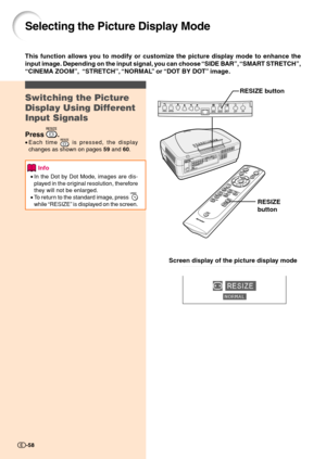 Page 60-58
Selecting the Picture Display Mode
Switching the Picture
Display Using Different
Input Signals
Press .
•Each time  is pressed, the display
changes as shown on pages 59 and 60.
Info
•In the Dot by Dot Mode, images are dis-
played in the original resolution, therefore
they will not be enlarged.
•To return to the standard image, press 
while “RESIZE” is displayed on the screen.
This function allows you to modify or customize the picture display mode to enhance the
input image. Depending on the input...