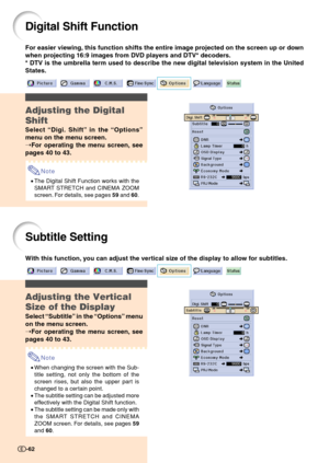 Page 64Digital Shift Function
For easier viewing, this function shifts the entire image projected on the screen up or down
when projecting 16:9 images from DVD players and DTV* decoders.
* DTV is the umbrella term used to describe the new digital television system in the United
States.
Adjusting the Digital
Shift
Select “Digi. Shift” in the “Options”
menu on the menu screen.
➝For operating the menu screen, see
pages 40 to 43.
Note
•The Digital Shift Function works with the
SMART STRETCH and CINEMA ZOOM
screen....