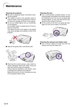 Page 74-72
Cleaning the lens
Use a commercially available blower or lens
cleaning paper (for glasses and camera lenses)
for cleaning the lens. Do not use any liquid type
cleaning agents, as they may wear off the coat-
ing film on the surface of the lens.
As the surface of the lens can easily get dam-
aged, be sure not to scrape or hit the lens.
Cleaning the exhaust and intake vents
Use a vacuum cleaner to clean dust from the
exhaust vent and the intake vent.
Maintenance
Cleaning the projector
Be sure to...