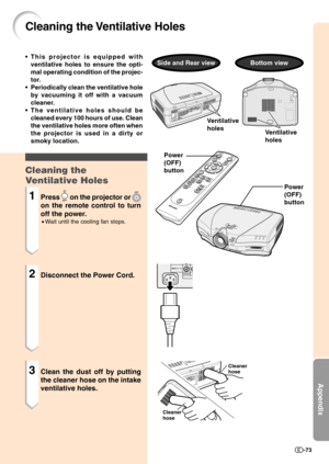 Page 75Appendix
-73
Cleaning the Ventilative Holes
Power
(OFF)
button
Power
(OFF)
button
Cleaner 
hose
Cleaner
hose
Ventilative
holes
Ventilative
holes
• This projector is equipped with
ventilative holes to ensure the opti-
mal operating condition of the projec-
tor.
• Periodically clean the ventilative hole
by vacuuming it off with a vacuum
cleaner.
• The ventilative holes should be
cleaned every 100 hours of use. Clean
the ventilative holes more often when
the projector is used in a dirty or
smoky location....