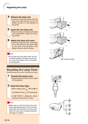 Page 80-78
User service screws
1
2
4Remove the lamp unit.
•Loosen the securing screws from the
lamp unit. Hold the lamp unit by the
handle and pull it in the direction of
the arrow.
5Insert the new lamp unit.
•Press the lamp unit firmly into the lamp
unit compartment. Fasten the secur-
ing screws.
6Attach the lamp unit cover.
•Close the lamp unit cover in the direc-
tion of the arrow (to the close mark)
on the side of the projector. Then
tighten the user service screws.
Info
•If the lamp unit and lamp cover are...