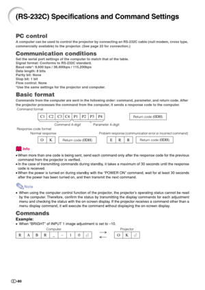 Page 82-80
PC control
A computer can be used to control the projector by connecting an RS-232C cable (null modem, cross type,
commercially available) to the projector. (See page 23 for connection.)
Communication conditions
Set the serial port settings of the computer to match that of the table.
Signal format: Conforms to RS-232C standard.
Baud rate*: 9,600 bps / 38,400bps / 115,200bps
Data length: 8 bits
Parity bit: None
Stop bit: 1 bit
Flow control: None
*Use the same settings for the projector and computer....