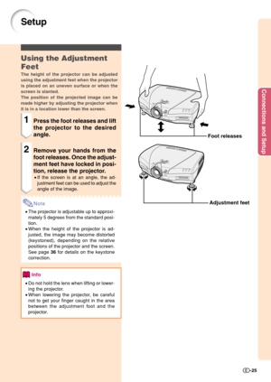 Page 27Connections and Setup
-25
Setup
Foot releases
Adjustment feet
Using the Adjustment
Feet
The height of the projector can be adjusted
using the adjustment feet when the projector
is placed on an uneven surface or when the
screen is slanted.
The position of the projected image can be
made higher by adjusting the projector when
it is in a location lower than the screen.
1Press the foot releases and lift
the projector to the desired
angle.
2Remove your hands from the
foot releases. Once the adjust-
ment feet...