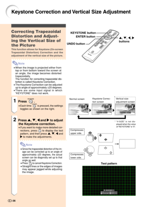 Page 38*
Keystone Correction and Vertical Size Adjustment
Correcting Trapezoidal
Distortion and Adjust-
ing the Vertical Size of
the Picture
This function allows for Keystone (On-screen
Trapezoidal Distortion) Correction and the
adjustment of the vertical size of the picture.
Note
•When the image is projected either from
top or from bottom toward the screen at
an angle, the image becomes distorted
trapezoidally.
The function for correcting trapezoidal dis-
tortion is called Keystone Correction.
•The Keystone...