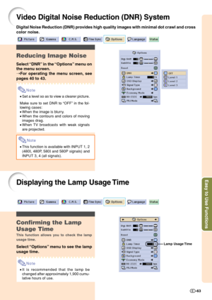 Page 65Easy to Use Functions
-63
Video Digital Noise Reduction (DNR) System
Reducing Image Noise
Select “DNR” in the “Options” menu on
the menu screen.
➝For operating the menu screen, see
pages 40 to 43.
Note
•Set a level so as to view a clearer picture.
Make sure to set DNR to “OFF” in the fol-
lowing cases:
•When the image is blurry.
•When the contours and colors of moving
images drag.
•When TV broadcasts with weak signals
are projected.
Note
•This function is available with INPUT 1, 2
(480
I, 480P, 580I and...