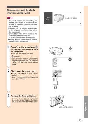 Page 79Appendix
-77
Lamp
unitBQC-XVZ100001
Removing and Install-
ing the Lamp Unit
Info
•Be sure to remove the lamp unit by the
handle. Be sure not to touch the glass
surface of the lamp unit or the inside of
the projector.
•To avoid injury to yourself and damage
to the lamp, be sure to carefully follow
the steps below.
•Do not loosen other screws except for the
lamp unit cover and lamp unit.
(Only the silver screws are loosened).
•Please refer to the installation manual
included with the lamp unit.
1Press  on...