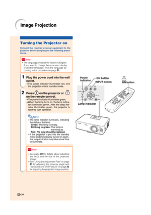 Page 28-26
Turning the Projector on
Connect the required external equipment to the
projector before carrying out the following proce-
dures.
Info
•The language preset at the factory is English.
If you want to change the on-screen display
to another language, reset the language ac-
cording to the procedure on page 
51.
1Plug the power cord into the wall
outlet.
•The power indicator illuminates red, and
the projector enters standby mode.
2Press  on the projector or  
on the remote control.
•The power indicator...