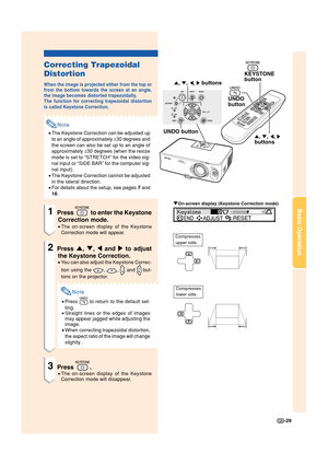 Page 31-29
Basic Operation
', ", \, |buttons KEYSTONE
button
UNDO
button
', ", \, | buttons
UNDO button
Correcting Trapezoidal
Distortion
When the image is projected either from the top or
from the bottom towards the screen at an angle,
the image becomes distorted trapezoidally.
The function for correcting trapezoidal distortion
is called Keystone Correction.
Note
•The Keystone Correction can be adjusted up
to an angle of approximately ±30 degrees and
the screen can also be set up to an angle...