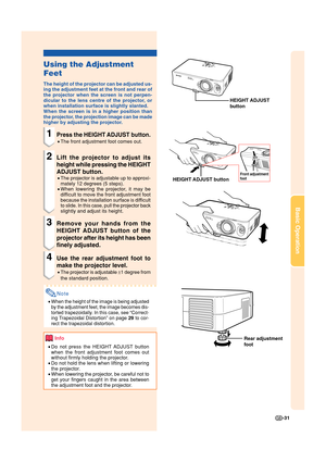 Page 33-31
Basic Operation
Using the Adjustment
Feet
The height of the projector can be adjusted us-
ing the adjustment feet at the front and rear of
the projector when the screen is not perpen-
dicular to the lens centre of the projector, or
when installation surface is slightly slanted.
When the screen is in a higher position than
the projector, the projection image can be made
higher by adjusting the projector.
1Press the HEIGHT ADJUST button.
•The front adjustment foot comes out.
2Lift the projector to...