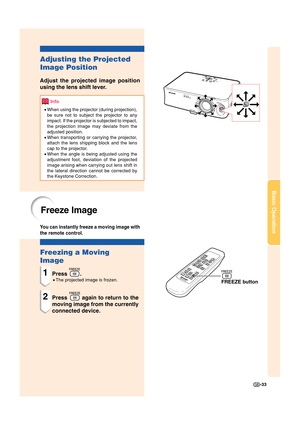 Page 35-33
Basic Operation
FREEZE button
Freezing a Moving
Image
1Press .
•The projected image is frozen.
2Press  again to return to the
moving image from the currently
connected device.
Freeze Image
You can instantly freeze a moving image with
the remote control.
Adjusting the Projected
Image Position
Adjust the projected image position
using the lens shift lever.
Info
•When using the projector (during projection),
be sure not to subject the projector to any
impact. If the projector is subjected to impact,
the...