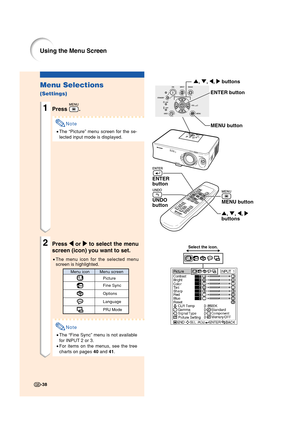 Page 40-38
Using the Menu Screen
Menu Selections
(Settings)
1Press .
Note
•The “Picture” menu screen for the se-
lected input mode is displayed.
2Press 
\ \\ \
\ or 
| || |
| to select the menu
screen (icon) you want to set.
•The menu icon for the selected menu
screen is highlighted.
Note
•The “Fine Sync” menu is not available
for INPUT 2 or 3.
•For items on the menus, see the tree
charts on pages 40 and 41.
', ", \, |
buttonsMENU button UNDO
button ENTER 
button
ENTER button
MENU button
', ",...